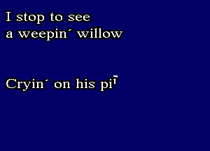 I stop to see
a weepin' willow

Cryin' on his pi'.