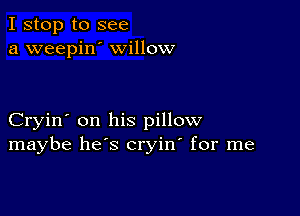 I stop to see
a weepin' willow

Cryin' on his pillow
maybe he's cryin' for me