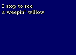 I stop to see
a weepin' willow