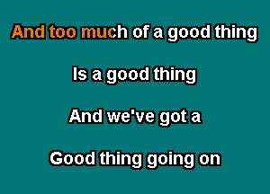 And too much of a good thing
Is a good thing

And we've got a

Good thing going on