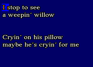 I stop to see
a weepin' willow

Cryin' on his pillow
maybe he's cryin' for me