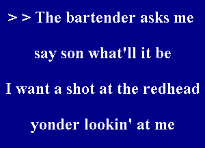 The bartender asks me
say son What'll it be
I want a shot at the redhead

yonder lookin' at me