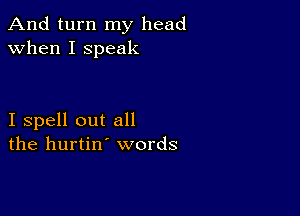 And turn my head
when I speak

I spell out all
the hurtin' words