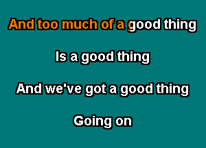 And too much of a good thing

Is a good thing

And we've got a good thing

Going on