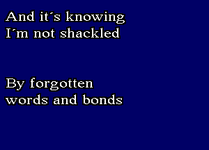 And it's knowing
I'm not shackled

By forgotten
words and bonds