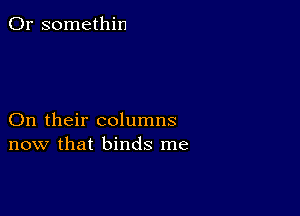 0r somethin

On their columns
now that binds me