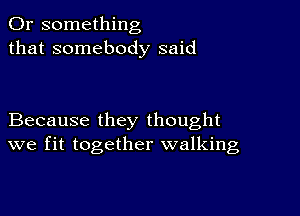 Or something
that somebody said

Because they thought
we fit together walking