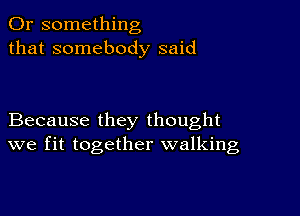 Or something
that somebody said

Because they thought
we fit together walking