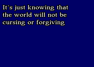 It's just knowing that
the world will not be
cursing or forgiving