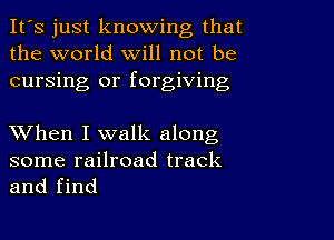 It's just knowing that
the world will not be
cursing or forgiving

XVhen I walk along

some railroad track
and find