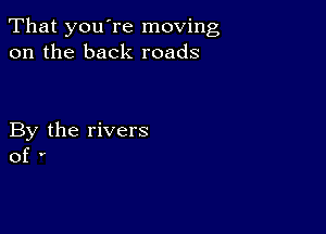 That you're moving
on the back roads

By the rivers
of '