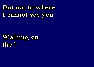 But not to where
I cannot see you

XValking on
the l