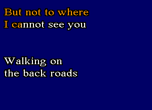 But not to where
I cannot see you

XValking on
the back roads