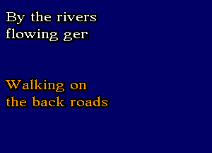 By the rivers
flowing ger

XValking on
the back roads