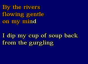 By the rivers
flowing gentle
on my mind

I dip my cup of soup back
from the gurgling