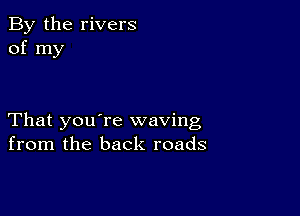 By the rivers
of my

That you're waving
from the back roads