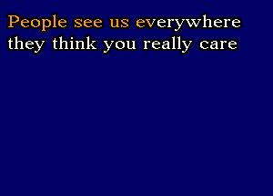 People see us everywhere
they think you really care