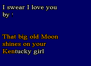 I swear I love you
by '

That big old Moon
shines on your
Kentucky girl