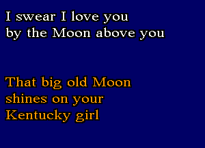 I swear I love you
by the Moon above you

That big old Moon
shines on your
Kentucky girl