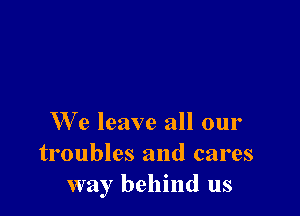 W'e leave all our
troubles and cares
way behind us