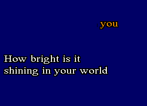 How bright is it
shining in your world