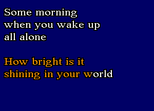 Some morning
when you wake up
all alone

How bright is it
shining in your world