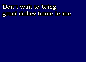 Don't wait to bring
great riches home to mo