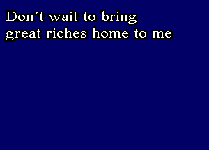 Don't wait to bring
great riches home to me