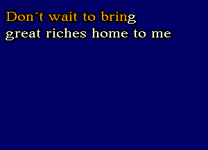 Don't wait to bring
great riches home to me