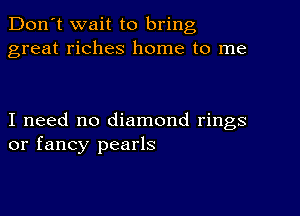 Don't wait to bring
great riches home to me

I need no diamond rings
or fancy pearls