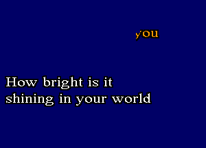 How bright is it
shining in your world