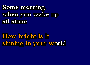 Some morning
when you wake up
all alone

How bright is it
shining in your world