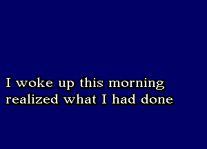 I woke up this morning
realized what I had done