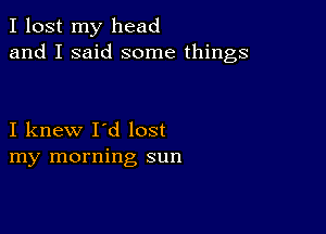 I lost my head
and I said some things

I knew I'd lost
my morning sun