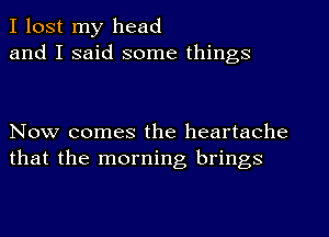 I lost my head
and I said some things

Now comes the heartache
that the morning brings