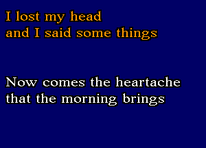 I lost my head
and I said some things

Now comes the heartache
that the morning brings