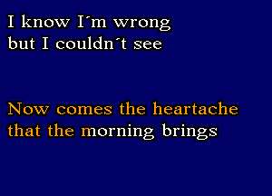 I know I'm wrong
but I couldn't see

Now comes the heartache
that the morning brings