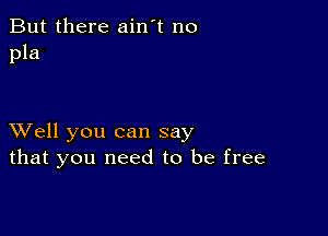 But there ain't no
pla

XVell you can say
that you need to be free