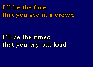 I'll be the face
that you see in a crowd

I11 be the times
that you cry out loud