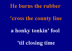He burns the rubber
'cross the county line

a llonky tonkin' fool

'til closing time