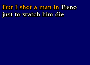 But I shot a man in Reno
just to watch him die