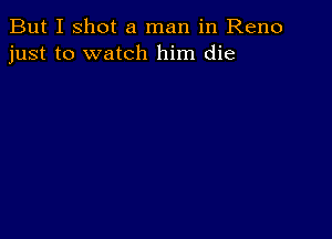 But I shot a man in Reno
just to watch him die