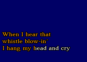 XVhen I hear that
whistle blow-in'
I hang my head and cry