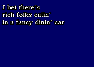 I bet there's
rich folks eatin'
in a fancy dinin' car