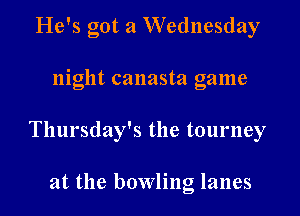 He's got a Wednesday

night canasta game

Thursday's the tourney

at the bowling lanes