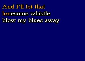 And I'll let that
lonesome whistle
blow my blues away