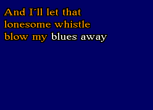 And I'll let that
lonesome whistle
blow my blues away