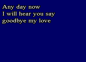 Any day now
I Will hear you say
goodbye my love