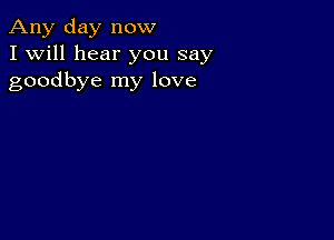 Any day now
I Will hear you say
goodbye my love