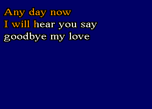 Any day now
I Will hear you say
goodbye my love